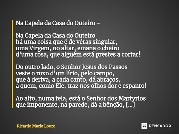 ⁠Na Capela da Casa do Outeiro - Na Capela da Casa do Outeiro há uma coisa que é de véras singular, uma Virgem, no altar, emana o cheiro d'uma rosa, que alguém e... Frase de Ricardo Maria Louro.