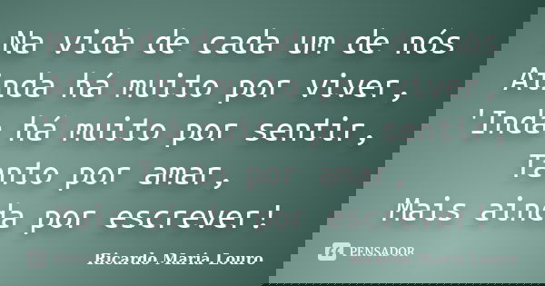 Na vida de cada um de nós Ainda há muito por viver, 'Inda há muito por sentir, Tanto por amar, Mais ainda por escrever!... Frase de Ricardo Maria Louro.