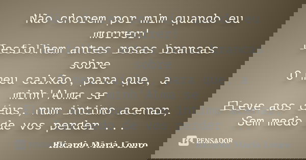 Não chorem por mim quando eu morrer! Desfolhem antes rosas brancas sobre O meu caixão, para que, a minh'Alma se Eleve aos céus, num intimo acenar, Sem medo de v... Frase de Ricardo Maria Louro.