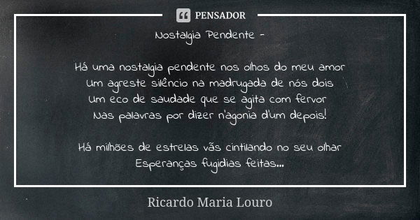 Nostalgia Pendente - Há uma nostalgia pendente nos olhos do meu amor
Um agreste silêncio na madrugada de nós dois
Um eco de saudade que se agita com fervor Nas ... Frase de Ricardo Maria Louro.