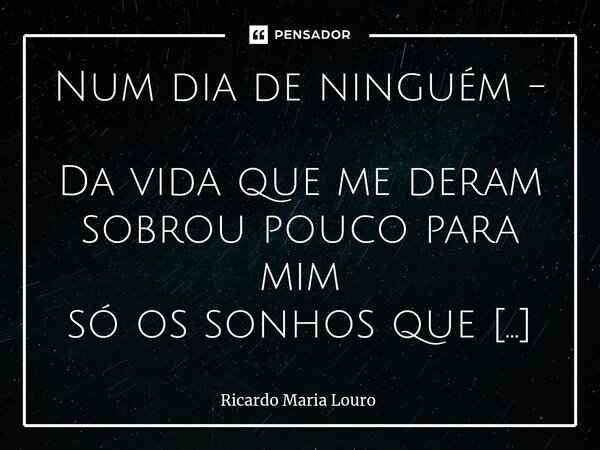 ⁠Num dia de ninguém - Da vida que me deram sobrou pouco para mim só os sonhos que não quiseram e o que resta além do fim. Tantas vidas, tantas calhas sem amor n... Frase de Ricardo Maria Louro.