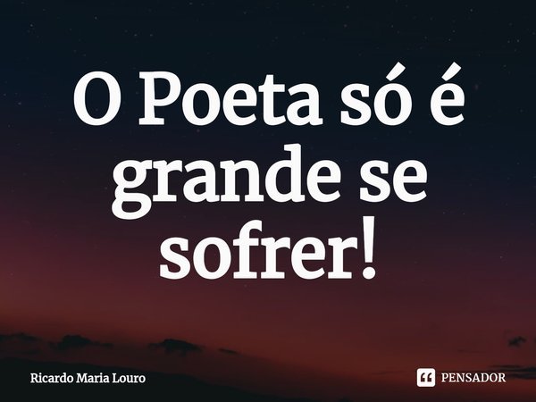 ⁠O Poeta só é grande se sofrer!... Frase de Ricardo Maria Louro.