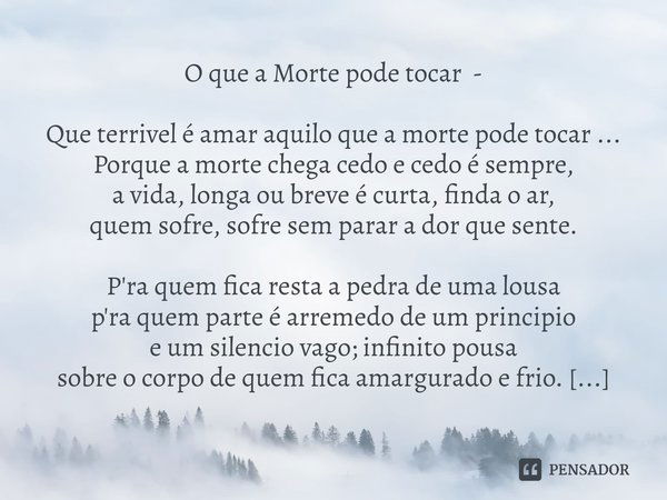 ⁠O que a Morte pode tocar - Que terrivel é amar aquilo que a morte pode tocar ...
Porque a morte chega cedo e cedo é sempre,
a vida, longa ou breve é curta, fin... Frase de Ricardo Maria Louro.