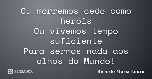 Ou morremos cedo como heróis Ou vivemos tempo suficiente Para sermos nada aos olhos do Mundo!... Frase de Ricardo Maria Louro.