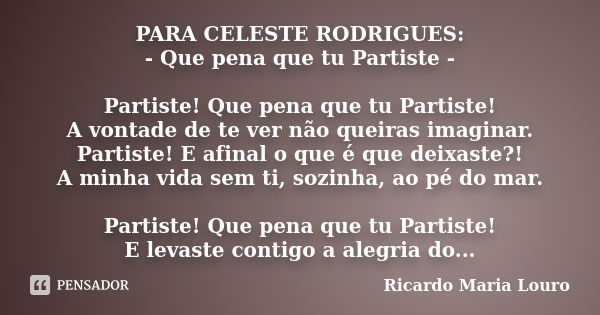 PARA CELESTE RODRIGUES: - Que pena que tu Partiste - Partiste! Que pena que tu Partiste! A vontade de te ver não queiras imaginar. Partiste! E afinal o que é qu... Frase de Ricardo Maria Louro.