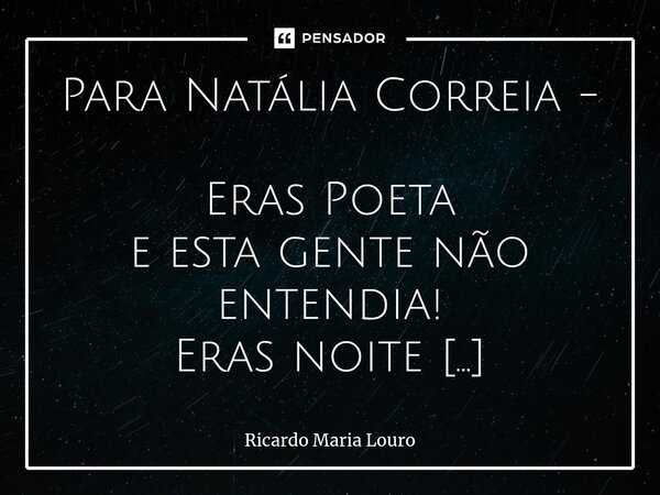 ⁠Para Natália Correia - Eras Poeta e esta gente não entendia! Eras noite mas a Lua, por inveja, não te queria, e o dia, com medo, de ti, também fugia! Eras vida... Frase de Ricardo Maria Louro.