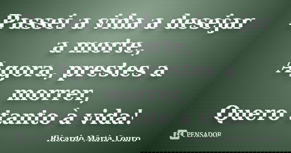 Passei a vida a desejar a morte, Agora, prestes a morrer, Quero tanto à vida!... Frase de Ricardo Maria Louro.