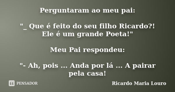 Perguntaram ao meu pai: "_ Que é feito do seu filho Ricardo?! Ele é um grande Poeta!" Meu Pai respondeu: "- Ah, pois ... Anda por lá ... A pairar... Frase de Ricardo Maria Louro.