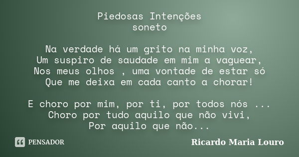 Piedosas Intenções soneto Na verdade há um grito na minha voz, Um suspiro de saudade em mim a vaguear, Nos meus olhos , uma vontade de estar só Que me deixa em ... Frase de Ricardo Maria Louro.