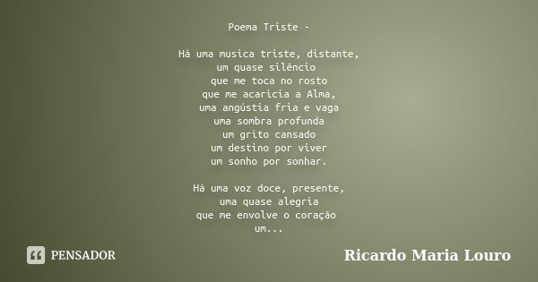 Poema Triste - Há uma musica triste, distante,
um quase silêncio que me toca no rosto
que me acaricia a Alma,
uma angústia fria e vaga
uma sombra profunda
um gr... Frase de Ricardo Maria Louro.