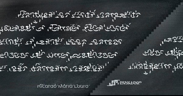 Portugal só está completo quando a Familia Real está presente, à parte isso, somos elos dispersos de uma poderosa Linhagem que não formam cadeia!... Frase de Ricardo Maria Louro.