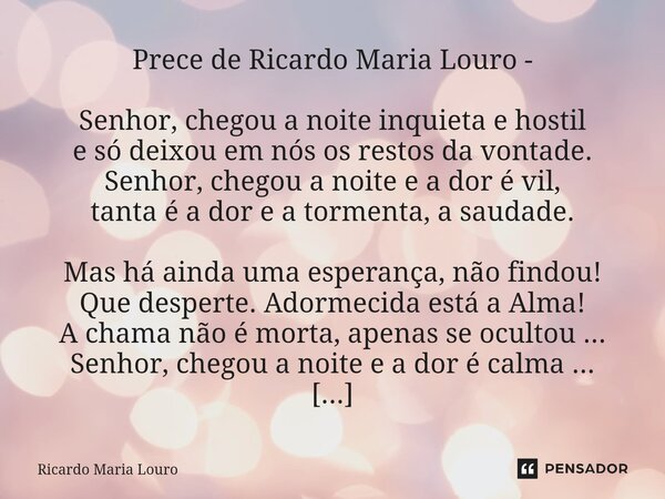 ⁠Prece de Ricardo Maria Louro - Senhor, chegou a noite inquieta e hostil e só deixou em nós os restos da vontade. Senhor, chegou a noite e a dor é vil, tanta é ... Frase de Ricardo Maria Louro.