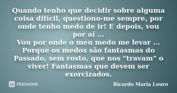 Quando tenho que decidir sobre alguma coisa difícil, questiono-me sempre, por onde tenho medo de ir! E depois, vou por aí ... Vou por onde o meu medo me levar .... Frase de Ricardo Maria Louro.