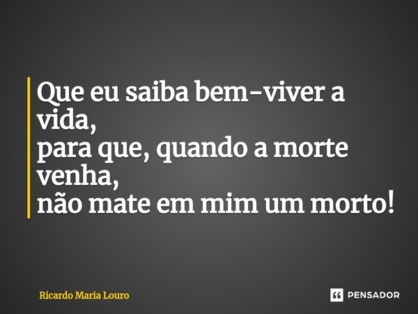 ⁠Que eu saiba bem-viver a vida, para que, quando a morte venha, não mate em mim um morto!... Frase de Ricardo Maria Louro.