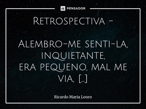 Retrospectiva - Alembro-me senti-la, inquietante, era pequeno, mal me via, mas era já poeta, errante! Era linda minha Alma - e sorria ... Depois, pela vida fui... Frase de Ricardo Maria Louro.