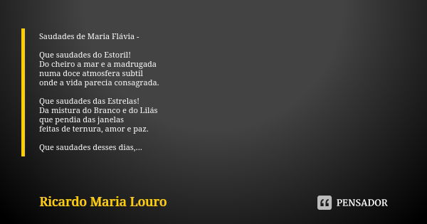 Saudades de Maria Flávia - Que saudades do Estoril!
Do cheiro a mar e a madrugada numa doce atmosfera subtil
onde a vida parecia consagrada. Que saudades das Es... Frase de Ricardo Maria Louro.