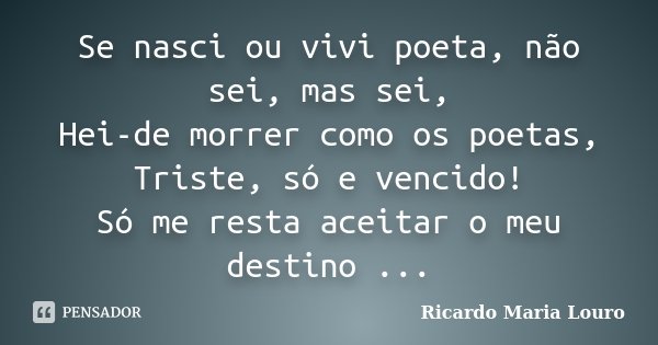 Se nasci ou vivi poeta, não sei, mas sei, Hei-de morrer como os poetas, Triste, só e vencido! Só me resta aceitar o meu destino ...... Frase de Ricardo Maria Louro.