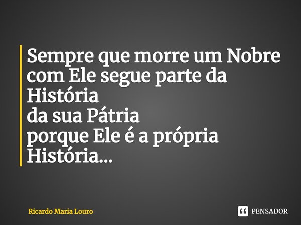 Sempre que morre um Nobre com Ele segue parte da História da sua Pátria porque Ele é a própria História...... Frase de Ricardo Maria Louro.