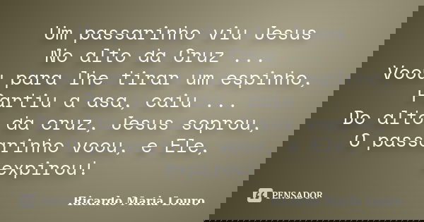 Um passarinho viu Jesus No alto da Cruz ... Voou para lhe tirar um espinho, Partiu a asa, caiu ... Do alto da cruz, Jesus soprou, O passarinho voou, e Ele, expi... Frase de Ricardo Maria Louro.