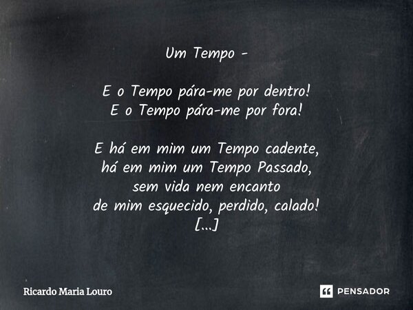 Um Tempo - E o Tempo pára-me por dentro! E o Tempo pára-me por fora! E há em mim um Tempo cadente, há em mim um Tempo Passado, sem vida nem encanto de mim esqu... Frase de Ricardo Maria Louro.