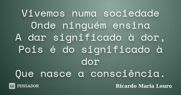 Vivemos numa sociedade Onde ninguém ensina A dar significado à dor, Pois é do significado à dor Que nasce a consciência.... Frase de Ricardo Maria Louro.