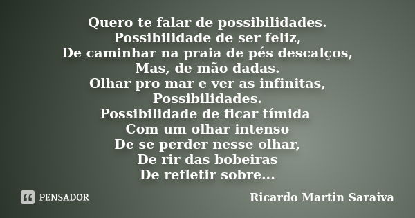 Quero te falar de possibilidades. Possibilidade de ser feliz, De caminhar na praia de pés descalços, Mas, de mão dadas. Olhar pro mar e ver as infinitas, Possib... Frase de Ricardo Martin Saraiva.