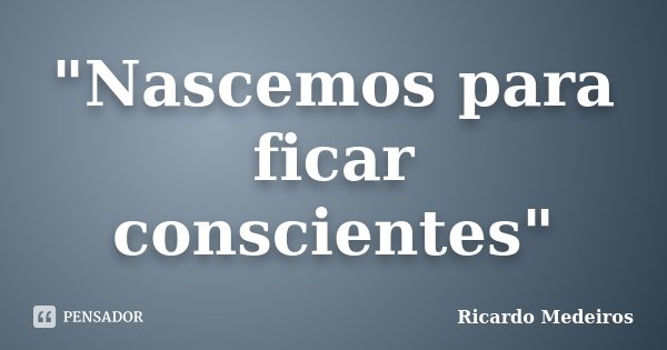 "Nascemos para ficar conscientes"... Frase de Ricardo Medeiros.