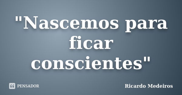 "Nascemos para ficar conscientes"... Frase de Ricardo Medeiros.