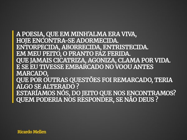 A POESIA, QUE EM MINH'ALMA ERA VIVA, HOJE ENCONTRA-SE ADORMECIDA. ENTORPECIDA, ABORRECIDA, ENTRISTECIDA. EM MEU PEITO, O PRANTO FAZ FERIDA. QUE JAMAIS CICATRIZA... Frase de Ricardo Mellen.