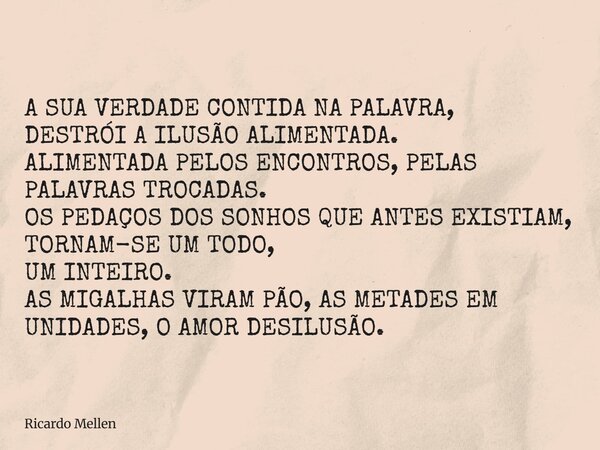 A SUA VERDADE CONTIDA NA PALAVRA, DESTRÓI A ILUSÃO ALIMENTADA. ALIMENTADA PELOS ENCONTROS, PELAS PALAVRAS TROCADAS. OS PEDAÇOS DOS SONHOS QUE ANTES EXISTIAM, TO... Frase de Ricardo Mellen.