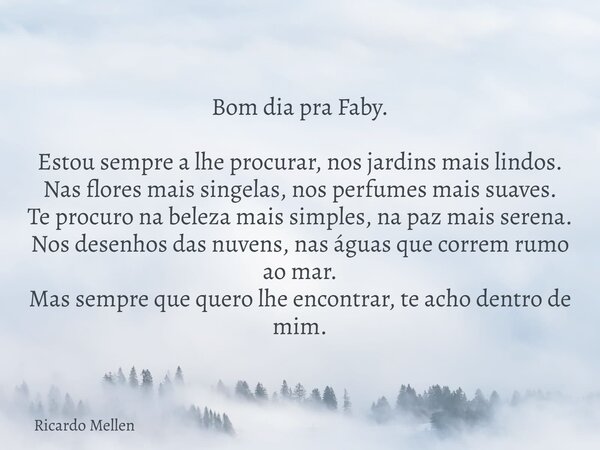 Bom dia pra Faby. Estou sempre a lhe procurar, nos jardins mais lindos. Nas flores mais singelas, nos perfumes mais suaves. Te procuro na beleza mais simples, n... Frase de Ricardo Mellen.