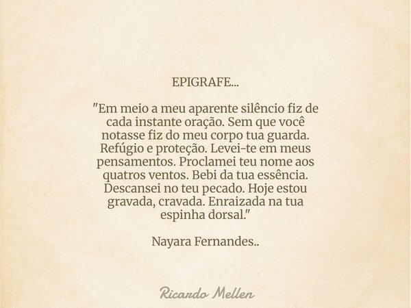 EPIGRAFE... "Em meio a meu aparente silêncio fiz de cada instante oração. Sem que você notasse fiz do meu corpo tua guarda. Refúgio e proteção. Levei-te em... Frase de Ricardo Mellen.