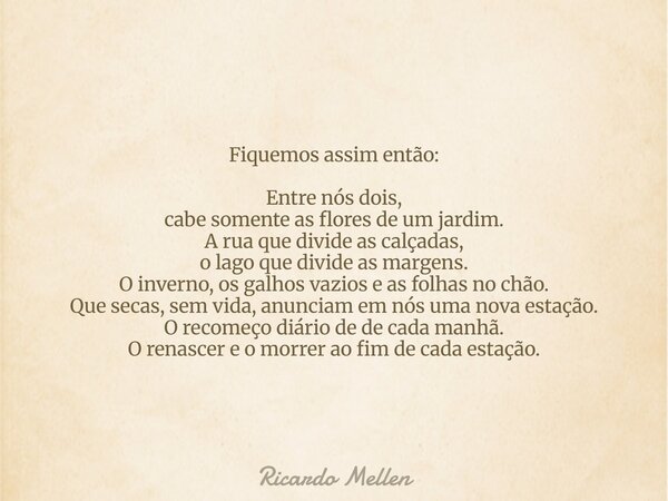 Fiquemos assim então: Entre nós dois, cabe somente as flores de um jardim. A rua que divide as calçadas, o lago que divide as margens. O inverno, os galhos vazi... Frase de Ricardo Mellen.