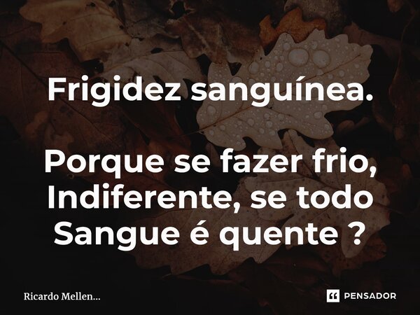 Frigidez sanguínea. Porque se fazer frio, Indiferente, se todo Sangue é quente ?... Frase de Ricardo Mellen....