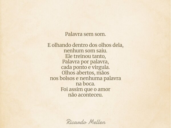 Palavra sem som. E olhando dentro dos olhos dela, nenhum som saiu. Ele treinou tanto, Palavra por palavra, cada ponto e virgula. Olhos abertos, mãos nos bolsos ... Frase de Ricardo Mellen.