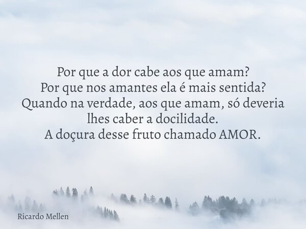 Por que a dor cabe aos que amam? Por que nos amantes ela é mais sentida? Quando na verdade, aos que amam, só deveria lhes caber a docilidade. A doçura desse fru... Frase de Ricardo Mellen.