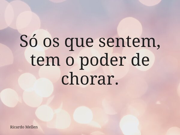 Só os que sentem, tem o poder de chorar.... Frase de Ricardo Mellen.