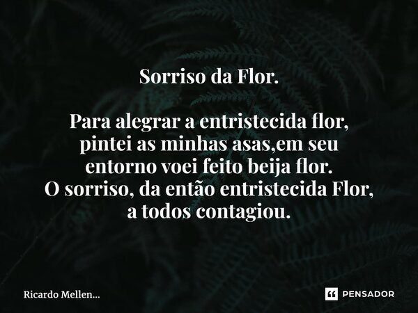 ⁠Sorriso da Flor. Para alegrar a entristecida flor, pintei as minhas asas,em seu entorno voei feito beija flor. O sorriso, da então entristecida Flor, a todos c... Frase de Ricardo Mellen....