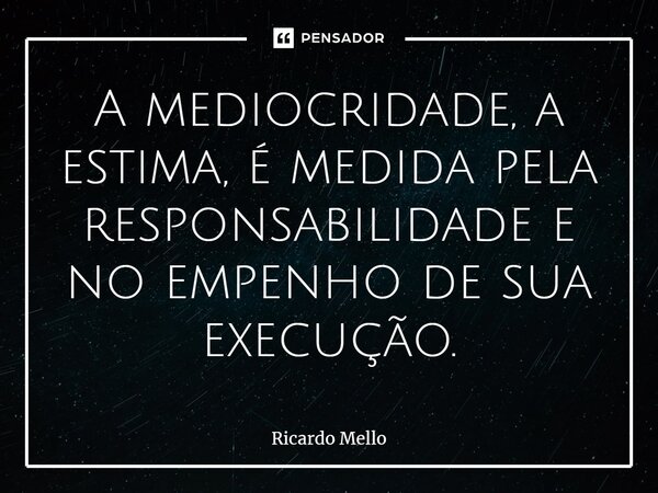 ⁠A mediocridade, a estima, é medida pela responsabilidade e no empenho de sua execução.... Frase de Ricardo Mello.