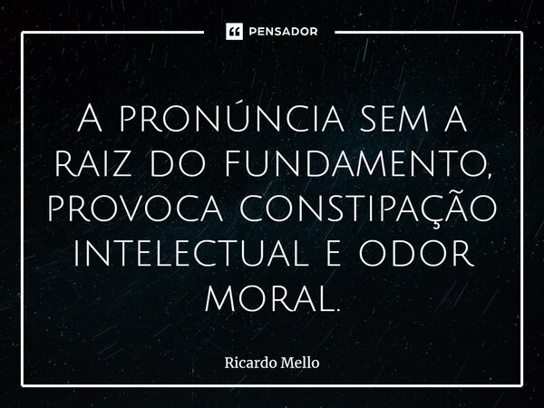 ⁠A pronúncia sem a raiz do fundamento, provoca constipação intelectual e odor moral.... Frase de Ricardo Mello.