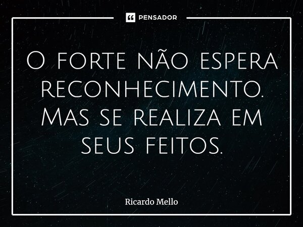 ⁠O forte não espera reconhecimento. Mas se realiza em seus feitos.... Frase de Ricardo Mello.