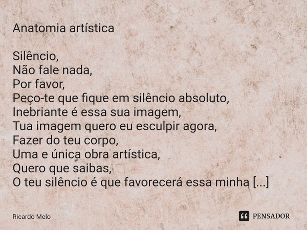 ⁠Anatomia artística Silêncio,
Não fale nada,
Por favor,
Peço-te que fique em silêncio absoluto,
Inebriante é essa sua imagem,
Tua imagem quero eu esculpir agora... Frase de Ricardo Melo.