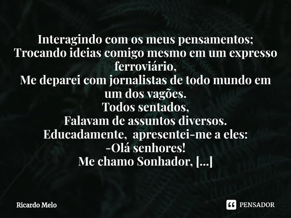 ⁠Interagindo com os meus pensamentos;
Trocando ideias comigo mesmo em um expresso ferroviário,
Me deparei com jornalistas de todo mundo em um dos vagões. Todos ... Frase de Ricardo Melo.