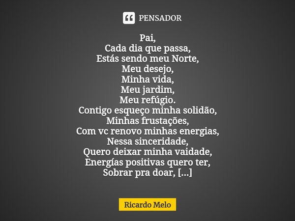Pai,
Cada dia que passa,
Estás sendo meu Norte,
Meu desejo,
Minha vida,
Meu jardim,
Meu refúgio.
Contigo esqueço minha solidão,
Minhas frustações,
Com vc renov... Frase de Ricardo Melo.