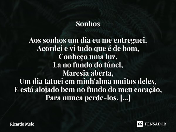 Sonhos Aos sonhos um dia eu me entreguei,
Acordei e vi tudo que é de bom,
Conheço uma luz,
La no fundo do túnel,
Maresia aberta,
Um dia tatuei em minh'alma mui... Frase de Ricardo Melo.