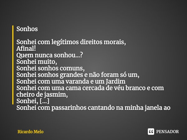 Sonhos Sonhei com legítimos direitos morais,
Afinal!
Quem nunca sonhou...?
Sonhei muito,
Sonhei sonhos comuns,
Sonhei sonhos grandes e não foram só um,
Sonhei ... Frase de Ricardo Melo.
