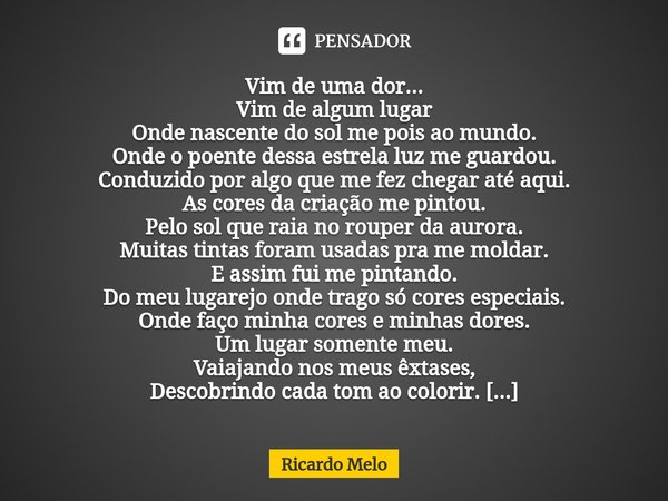 Vim de uma dor...
Vim de algum lugar
Onde nascente do sol me pois ao mundo.
Onde o poente dessa estrela luz me guardou.
Conduzido por algo que me fez chegar at... Frase de Ricardo Melo.