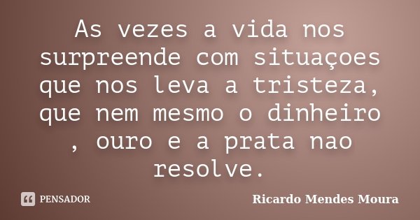 As vezes a vida nos surpreende com situaçoes que nos leva a tristeza, que nem mesmo o dinheiro , ouro e a prata nao resolve.... Frase de Ricardo Mendes Moura.