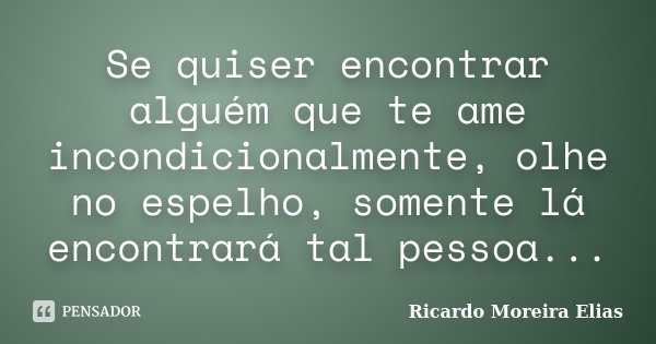 Se quiser encontrar alguém que te ame incondicionalmente, olhe no espelho, somente lá encontrará tal pessoa...... Frase de Ricardo Moreira Elias.