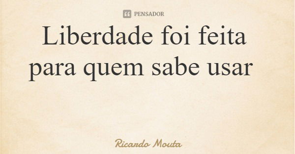 Liberdade foi feita para quem sabe usar... Frase de Ricardo Mouta.
